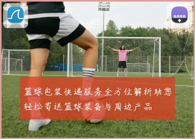 篮球包装快递服务全方位解析助您轻松寄送篮球装备与周边产品