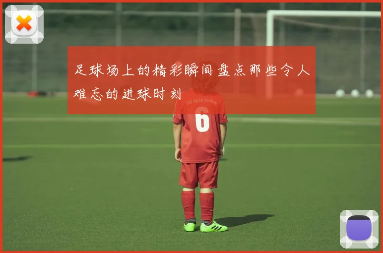 足球场上的精彩瞬间盘点那些令人难忘的进球时刻