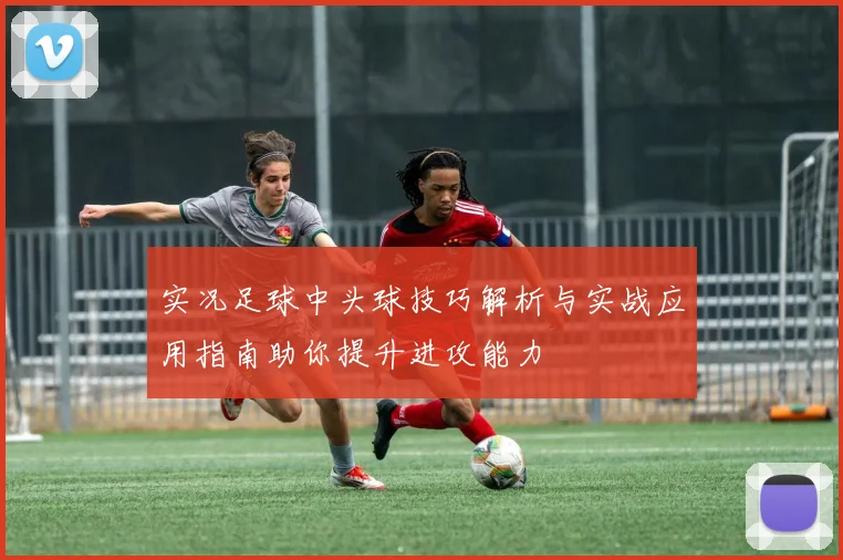 实况足球中头球技巧解析与实战应用指南助你提升进攻能力