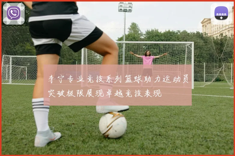 李宁专业竞技系列篮球助力运动员突破极限展现卓越竞技表现