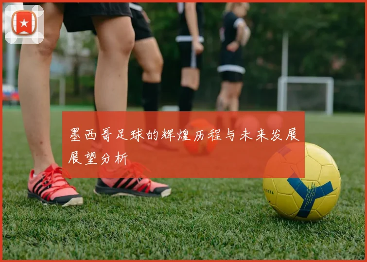 墨西哥足球的辉煌历程与未来发展展望分析