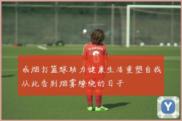 戒烟打篮球助力健康生活重塑自我从此告别烟雾缭绕的日子